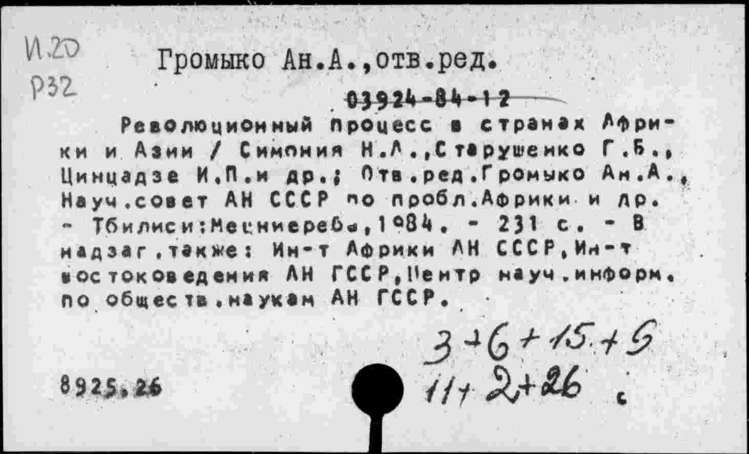 ﻿VI20
Р32
Громыко Ан.А.»отв.ред
Революционный процесс в странах Афри и Азии / Симония Н.А.,Старушеико Г.Б.
КИ Цинцадзе И.П.и др.; Отв.ред.Громыко Ан.А Науч.совет АН СССР по лробл.Африки и др. - Тбилиси:Месниеребч,1°84. - 231 с, - В надзаг.также: Ин-т Африки АН СССР,Ин-т востоковедения АН ГССР.Пеитр науч.информ по общее тв .наукам АН ГССР.
892$.и
///